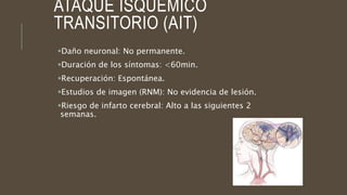 ATAQUE ISQUÉMICO
TRANSITORIO (AIT)
Daño neuronal: No permanente.
Duración de los síntomas: <60min.
Recuperación: Espontánea.
Estudios de imagen (RNM): No evidencia de lesión.
Riesgo de infarto cerebral: Alto a las siguientes 2
semanas.
 