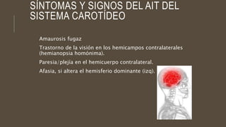 SÍNTOMAS Y SIGNOS DEL AIT DEL
SISTEMA CAROTÍDEO
Amaurosis fugaz
Trastorno de la visión en los hemicampos contralaterales
(hemianopsia homónima).
Paresia/plejía en el hemicuerpo contralateral.
Afasia, si altera el hemisferio dominante (izq).
 
