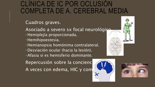 CLÍNICA DE IC POR OCLUSIÓN
COMPLETA DE A. CEREBRAL MEDIA
Cuadros graves.
Asociado a severo sx focal neurológico.
 Hemiplejía proporcionada.
 Hemihipoestesia.
 Hemianopsia homónima contralateral.
 Desviación ocular (hacia la lesión).
 Afasia si es hemisferio dominante.
Repercusión sobre la conciencia.
A veces con edema, HIC y coma.
 