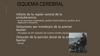 ISQUEMIA CEREBRAL
Infarto de la región ventral de la
protuberancia:
 Sx de cautiverio (cuadriplejía, parálisis facial bilateral, parálisis de la
deglución y fonación).
Oclusiones por trombosis de la arterial
basilar:
 Precedidas de AIT repetidos del sistema vertebro basilar.
Oclusión de la porción distal de la arteria
basilar:
 Mortal.
 