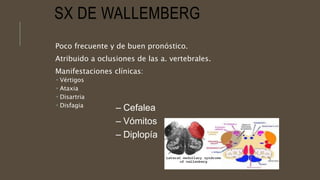 SX DE WALLEMBERG
Poco frecuente y de buen pronóstico.
Atribuido a oclusiones de las a. vertebrales.
Manifestaciones clínicas:
 Vértigos
 Ataxia
 Disartria
 Disfagia
– Cefalea
– Vómitos
– Diplopía
 