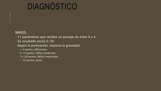 DIAGNÓSTICO
NIHSS:
 11 parámetros que reciben un puntaje de entre 0 a 4.
 Su resultado oscila 0-39.
 Según la puntuación, muestra la gravedad:
 ≤ 4 puntos: déficit leve.
 6-15 puntos: déficit moderado.
 15-20 puntos: déficit importante.
 > 20 puntos: grave.
 