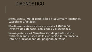 DIAGNÓSTICO
RMN encefálica: Mejor definición de isquemia y territorios
vasculares afectados.
Eco Doppler de sist carotídeos y vertebrales: Estudio no
invasivo de estenosis, oclusiones y disecciones.
Arteriografía cerebral: Visualización de grandes vasos
extracraneanos, fases de la circulación intracraneana,
info de funcionalidad del polígono de Willis.
 