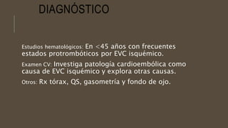 DIAGNÓSTICO
Estudios hematológicos: En <45 años con frecuentes
estados protrombóticos por EVC isquémico.
Examen CV: Investiga patología cardioembólica como
causa de EVC isquémico y explora otras causas.
Otros: Rx tórax, QS, gasometría y fondo de ojo.
 