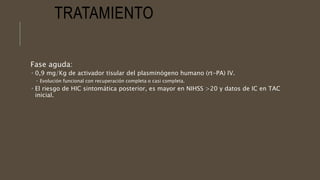 TRATAMIENTO
Fase aguda:
 0,9 mg/Kg de activador tisular del plasminógeno humano (rt-PA) IV.
 Evolución funcional con recuperación completa o casi completa.
 El riesgo de HIC sintomática posterior, es mayor en NIHSS >20 y datos de IC en TAC
inicial.
 