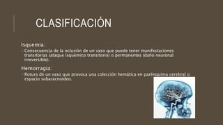 CLASIFICACIÓN
Isquemia:
 Consecuencia de la oclusión de un vaso que puede tener manifestaciones
transitorias (ataque isquémico transitorio) o permanentes (daño neuronal
irreversible).
Hemorragia:
 Rotura de un vaso que provoca una colección hemática en parénquima cerebral o
espacio subaracnoideo.
 