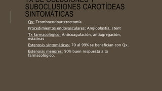 TX DE OCLUSIONES Y
SUBOCLUSIONES CAROTÍDEAS
SINTOMÁTICAS
Qx: Tromboendoarterectomía
Procedimientos endovasculares: Angioplastía, stent
Tx farmacológico: Anticoagulación, antiagregación,
estatinas
Estenosis sintomáticas: 70 al 99% se benefician con Qx.
Estenosis menores: 50% buen respuesta a tx
farmacológico.
 