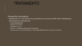 TRATAMIENTO
Prevención secundaria:
 Modificación y tx de factores que aumentan la recurrencia (HAS, DM y dislipidemia).
 Antiagregantes plaquetarios:
 IC por ateroesclerosis.
 Aspirina 75-325 mg.
 Clopidogrel 75 mg.
 Aspirina + Dipiridamol de liberación prolongada.
 A largo plazo, en IC cardioembólicos e hipercoagulabilidad reduce riesgo de recurrencia.
 