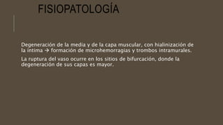 FISIOPATOLOGÍA
Degeneración de la media y de la capa muscular, con hialinización de
la íntima  formación de microhemorragias y trombos intramurales.
La ruptura del vaso ocurre en los sitios de bifurcación, donde la
degeneración de sus capas es mayor.
 
