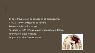 Es la extravasación de sangre en el parénquima.
Afecta 5ta y 6ta décadas de la vida.
Primaria: 85% de los casos.
Secundaria: HAS crónica o por angiopatía amiloidea.
Fulminante, agudo (ictus).
Se presenta al esfuerzo, diurno.
 