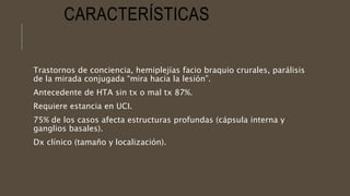 CARACTERÍSTICAS
Trastornos de conciencia, hemiplejías facio braquio crurales, parálisis
de la mirada conjugada “mira hacia la lesión”.
Antecedente de HTA sin tx o mal tx 87%.
Requiere estancia en UCI.
75% de los casos afecta estructuras profundas (cápsula interna y
ganglios basales).
Dx clínico (tamaño y localización).
 