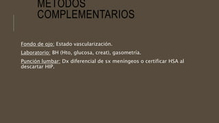 MÉTODOS
COMPLEMENTARIOS
Fondo de ojo: Estado vascularización.
Laboratorio: BH (Hto, glucosa, creat), gasometría.
Punción lumbar: Dx diferencial de sx meníngeos o certificar HSA al
descartar HIP.
 