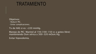 TRATAMIENTO
Objetivos:
 Reducir PIC.
 Evitar complicaciones.
Tx de HAS si es >220 mmHg.
Manejo de PIC: Manitol al 15% (100-150 cc a goteo libre)
manteniendo Osm sérica a 300-320 mOsm/Kg.
Evitar hipovolemia.
 