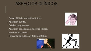 ASPECTOS CLÍNICOS
Grave: 30% de mortalidad inicial.
Aparición súbita.
Cefalea muy intensa.
Aparición asociada a esfuerzos físicos.
Vómitos en chorro.
Hiperestesia cutánea y fotosonofobia.
 