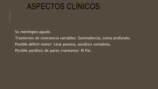 ASPECTOS CLÍNICOS
Sx meníngeo agudo.
Trastornos de conciencia variables: Somnolencia, coma profundo.
Posible déficit motor: Leve paresia, parálisis completa.
Posible parálisis de pares craneanos: III Par.
 