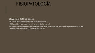 FISIOPATOLOGÍA
Elevación del FSC causa:
 Cambios en la remodelación de los vasos.
 Dilatación y cambios en el grosor de la pared.
 Remodelación excéntrica y asimétrica, con aumento del FS en el segmento distal del
cuello del aneurisma (zona de impacto).
 