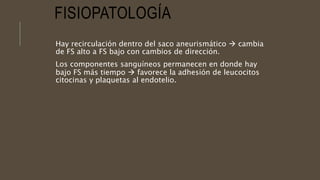 FISIOPATOLOGÍA
Hay recirculación dentro del saco aneurismático  cambia
de FS alto a FS bajo con cambios de dirección.
Los componentes sanguíneos permanecen en donde hay
bajo FS más tiempo  favorece la adhesión de leucocitos
citocinas y plaquetas al endotelio.
 