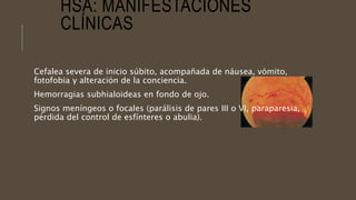 HSA: MANIFESTACIONES
CLÍNICAS
Cefalea severa de inicio súbito, acompañada de náusea, vómito,
fotofobia y alteración de la conciencia.
Hemorragias subhialoideas en fondo de ojo.
Signos meníngeos o focales (parálisis de pares III o VI, paraparesia,
pérdida del control de esfínteres o abulia).
 