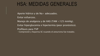 HSA: MEDIDAS GENERALES
Aporte hídrico y de Na+ adecuados.
Evitar esfuerzos.
Manejo de analgesia y de HAS (TAM <125 mmHg).
Evitar hiperglucemia e hipertermia (peor pronóstico).
Profilaxis para TVP
 Compresión y heparina SC (cuando el aneurisma fue tratado).
 