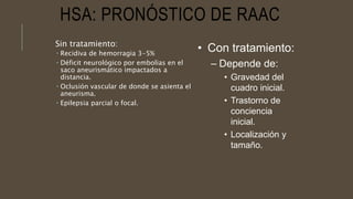HSA: PRONÓSTICO DE RAAC
Sin tratamiento:
 Recidiva de hemorragia 3-5%
 Déficit neurológico por embolias en el
saco aneurismático impactados a
distancia.
 Oclusión vascular de donde se asienta el
aneurisma.
 Epilepsia parcial o focal.
• Con tratamiento:
– Depende de:
• Gravedad del
cuadro inicial.
• Trastorno de
conciencia
inicial.
• Localización y
tamaño.
 