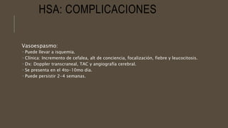 HSA: COMPLICACIONES
Vasoespasmo:
 Puede llevar a isquemia.
 Clínica: Incremento de cefalea, alt de conciencia, focalización, fiebre y leucocitosis.
 Dx: Doppler transcraneal, TAC y angiografía cerebral.
 Se presenta en el 4to-10mo día.
 Puede persistir 2-4 semanas.
 