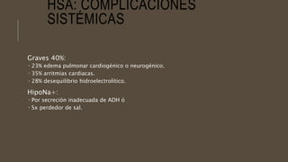 HSA: COMPLICACIONES
SISTÉMICAS
Graves 40%:
 23% edema pulmonar cardiogénico o neurogénico.
 35% arritmias cardiacas.
 28% desequilibrio hidroelectrolítico.
HipoNa+:
 Por secreción inadecuada de ADH ó
 Sx perdedor de sal.
 