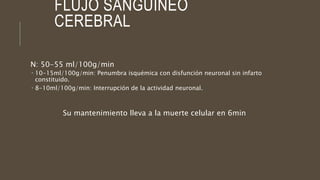 FLUJO SANGUÍNEO
CEREBRAL
N: 50-55 ml/100g/min
 10-15ml/100g/min: Penumbra isquémica con disfunción neuronal sin infarto
constituido.
 8-10ml/100g/min: Interrupción de la actividad neuronal.
Su mantenimiento lleva a la muerte celular en 6min
 