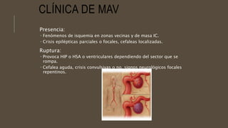 CLÍNICA DE MAV
Presencia:
 Fenómenos de isquemia en zonas vecinas y de masa IC.
 Crisis epilépticas parciales o focales, cefaleas localizadas.
Ruptura:
 Provoca HIP o HSA o ventriculares dependiendo del sector que se
rompa.
 Cefalea aguda, crisis convulsivas o no, signos neurológicos focales
repentinos.
 