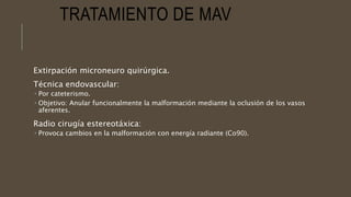 TRATAMIENTO DE MAV
Extirpación microneuro quirúrgica.
Técnica endovascular:
 Por cateterismo.
 Objetivo: Anular funcionalmente la malformación mediante la oclusión de los vasos
aferentes.
Radio cirugía estereotáxica:
 Provoca cambios en la malformación con energía radiante (Co90).
 