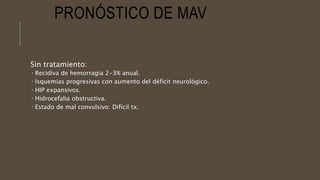 PRONÓSTICO DE MAV
Sin tratamiento:
 Recidiva de hemorragia 2-3% anual.
 Isquemias progresivas con aumento del déficit neurológico.
 HIP expansivos.
 Hidrocefalia obstructiva.
 Estado de mal convulsivo: Difícil tx.
 
