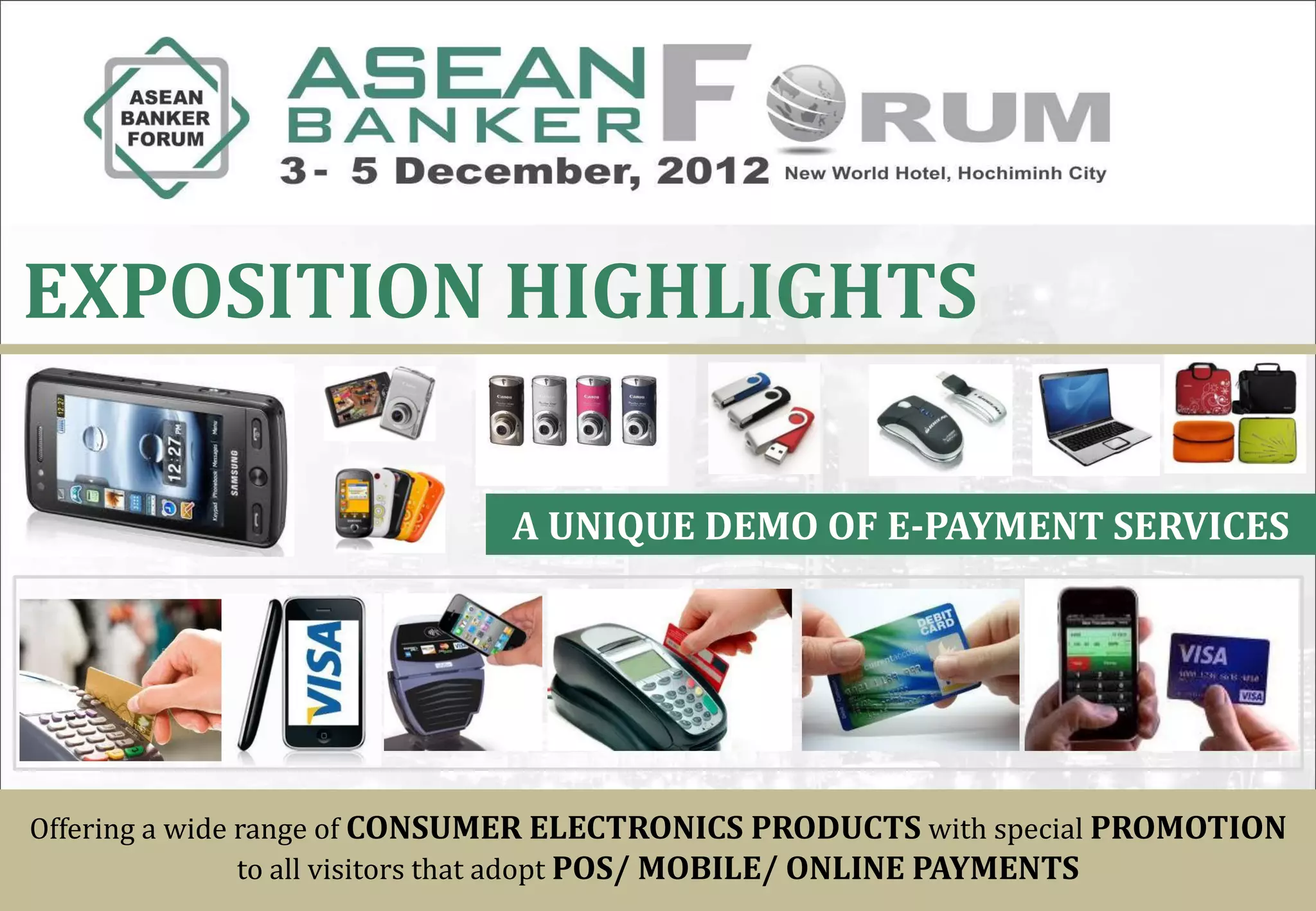 EXPOSITION HIGHLIGHTS

                             A UNIQUE DEMO OF E-PAYMENT SERVICES




Offering a wide range of CONSUMER ELECTRONICS PRODUCTS with special PROMOTION
                to all visitors that adopt POS/ MOBILE/ ONLINE PAYMENTS
 