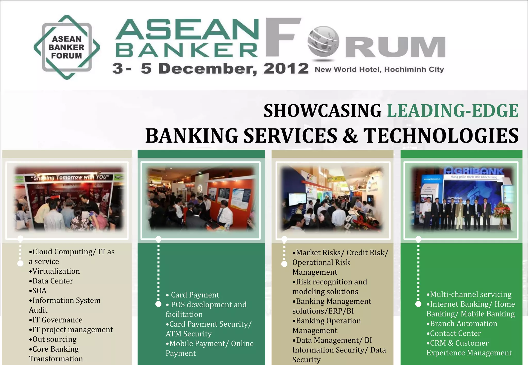 SHOWCASING LEADING-EDGE
                          BANKING SERVICES & TECHNOLOGIES




•Cloud Computing/ IT as                                •Market Risks/ Credit Risk/
a service                                              Operational Risk
•Virtualization                                        Management
•Data Center                                           •Risk recognition and
•SOA                                                   modeling solutions            •Multi-channel servicing
                           • Card Payment
•Information System                                    •Banking Management           •Internet Banking/ Home
                           • POS development and
Audit                                                  solutions/ERP/BI              Banking/ Mobile Banking
                           facilitation
•IT Governance                                         •Banking Operation            •Branch Automation
                           •Card Payment Security/
•IT project management                                 Management                    •Contact Center
                           ATM Security
•Out sourcing                                          •Data Management/ BI          •CRM & Customer
                           •Mobile Payment/ Online
•Core Banking                                          Information Security/ Data    Experience Management
                           Payment
Transformation                                         Security
 