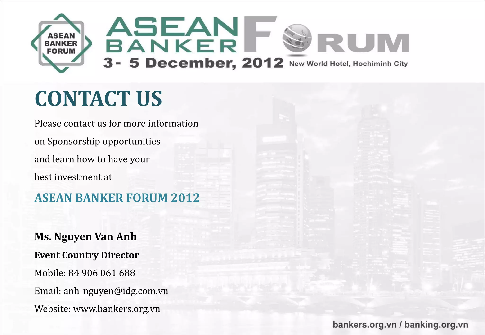 CONTACT US
Please contact us for more information
on Sponsorship opportunities
and learn how to have your
best investment at

ASEAN BANKER FORUM 2012


Ms. Nguyen Van Anh
Event Country Director
Mobile: 84 906 061 688
Email: anh_nguyen@idg.com.vn
Website: www.bankers.org.vn
 