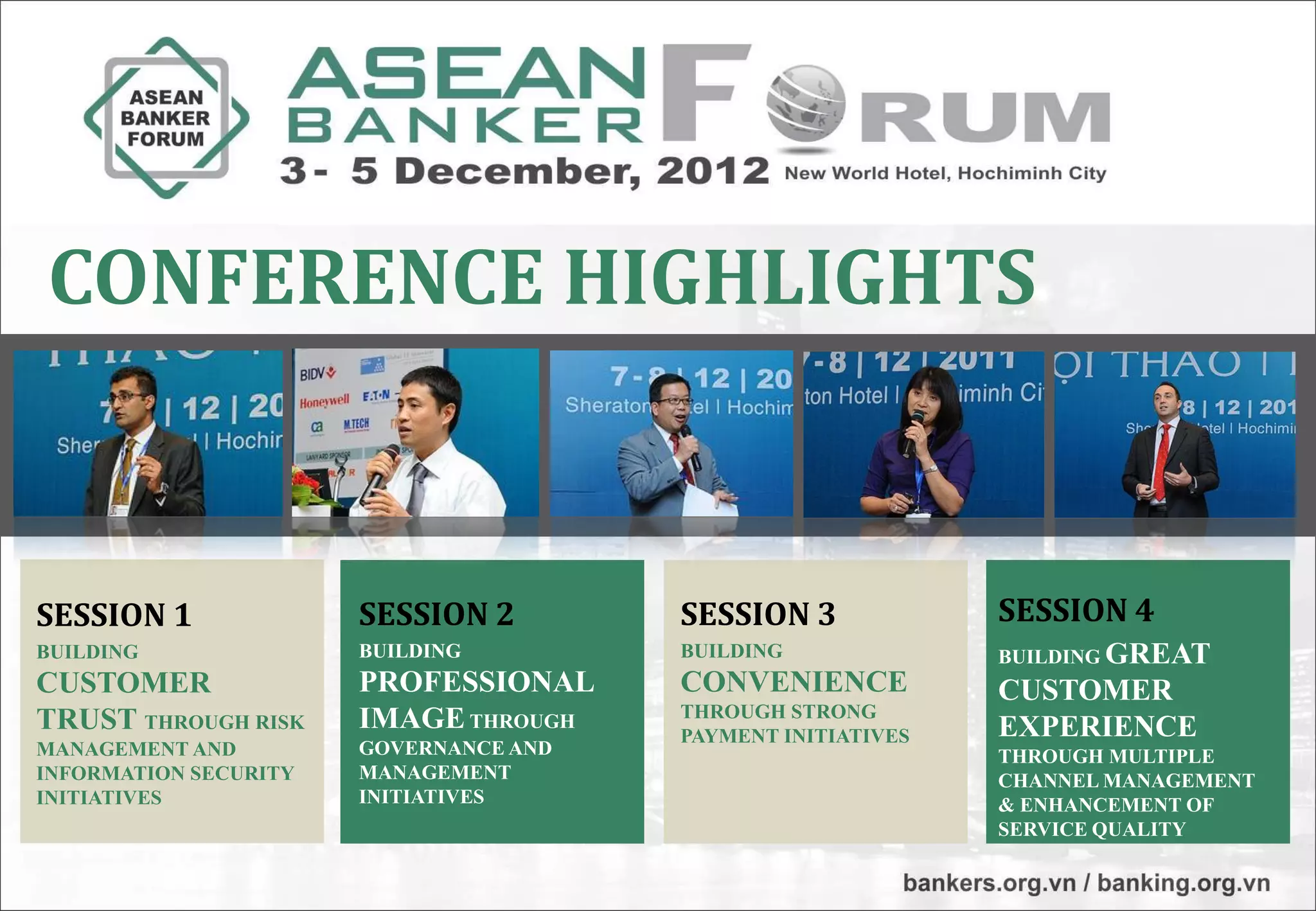 CONFERENCE HIGHLIGHTS


SESSION 1              SESSION 2        SESSION 3             SESSION 4
BUILDING               BUILDING         BUILDING              BUILDING GREAT
CUSTOMER               PROFESSIONAL     CONVENIENCE           CUSTOMER
                       IMAGE THROUGH    THROUGH STRONG
TRUST THROUGH RISK                      PAYMENT INITIATIVES   EXPERIENCE
MANAGEMENT AND         GOVERNANCE AND                         THROUGH MULTIPLE
INFORMATION SECURITY   MANAGEMENT                             CHANNEL MANAGEMENT
INITIATIVES            INITIATIVES                            & ENHANCEMENT OF
                                                              SERVICE QUALITY
 