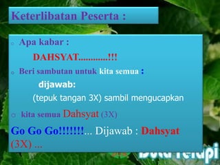 Keterlibatan Peserta :
o Apa kabar :
DAHSYAT............!!!
o Beri sambutan untuk kita semua :
dijawab:
(tepuk tangan 3X) sambil mengucapkan
o kita semua Dahsyat (3X)
Go Go Go!!!!!!!... Dijawab : Dahsyat
(3X) ...
 