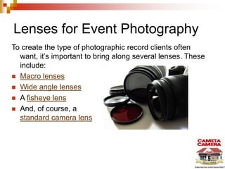 Lenses for Event Photography
To create the type of photographic record clients often
want, it’s important to bring along several lenses. These
include:
 Macro lenses
 Wide angle lenses
 A fisheye lens
 And, of course, a
standard camera lens
 