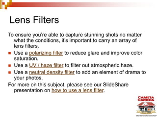 Lens Filters
To ensure you’re able to capture stunning shots no matter
what the conditions, it’s important to carry an array of
lens filters.
 Use a polarizing filter to reduce glare and improve color
saturation.
 Use a UV / haze filter to filter out atmospheric haze.
 Use a neutral density filter to add an element of drama to
your photos.
For more on this subject, please see our SlideShare
presentation on how to use a lens filter.
 