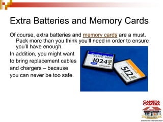 Extra Batteries and Memory Cards
Of course, extra batteries and memory cards are a must.
Pack more than you think you’ll need in order to ensure
you’ll have enough.
In addition, you might want
to bring replacement cables
and chargers – because
you can never be too safe.
 