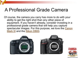 A Professional Grade Camera
Of course, the camera you carry has more to do with your
ability to get the right shot than any other piece of
equipment. If you haven’t already, consider investing in a
professional grade camera that will help you capture
spectacular images. For this purpose, we love the Canon
Mark III and the Nikon D800.
 