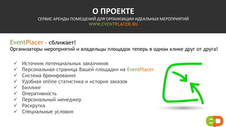 О ПРОЕКТЕ
СЕРВИС АРЕНДЫ ПОМЕЩЕНИЙ ДЛЯ ОРГАНИЗАЦИИ ИДЕАЛЬНЫХ МЕРОПРИЯТИЙ
WWW.EVENTPLACER.RU
EventPlacer – сближает!
Организаторы мероприятий и владельцы площадок теперь в одном клике друг от друга!
 Источник потенциальных заказчиков
 Персональная страница Вашей площадки на EventPlacer
 Система бронирования
 Удобная online статистика и история заказов
 Биллинг
 Оперативность
 Персональный менеджер
 Раскрутка
 Специальные условия
 