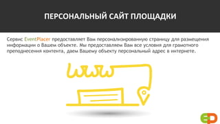 ПЕРСОНАЛЬНЫЙ САЙТ ПЛОЩАДКИ
Сервис EventPlacer предоставляет Вам персонализированную страницу для размещения
информации о Вашем объекте. Мы предоставляем Вам все условия для грамотного
преподнесения контента, даем Вашему объекту персональный адрес в интернете.
 