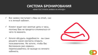 СИСТЕМА БРОНИРОВАНИЯ
«ВАМ ПОСТУПИЛА ЗАЯВКА НА АРЕНДУ»
 Все заявки поступают к Вам на email, смс
и в личный кабинет.
 Клиент видит все занятые даты и часы,
поэтому Вам не придется отвлекаться от
чего-то важного.
 Хотите обсудить подробности – вы сами
решаете какие контакты открыть
пользователям. Не хотите, чтобы Вас
беспокоили вне сервиса -
переписывайтесь не выходя из личного
кабинета.
 