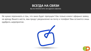 ВСЕГДА НА СВЯЗИ
ВЫ НЕ ПРОПУСТИТЕ НИ ОДНОГО ЗВОНКА
Не нужно переживать о том, что заказ будет пропущен! Как только клиент оформил заявку
на аренду Вашего места, вам придут уведомление на почту и телефон! Вам останется лишь
одобрить мероприятие.
 