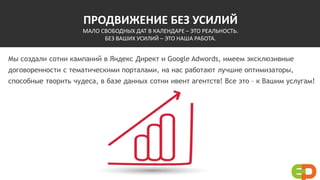 ПРОДВИЖЕНИЕ БЕЗ УСИЛИЙ
МАЛО СВОБОДНЫХ ДАТ В КАЛЕНДАРЕ – ЭТО РЕАЛЬНОСТЬ.
БЕЗ ВАШИХ УСИЛИЙ – ЭТО НАША РАБОТА.
Мы создали сотни кампаний в Яндекс Директ и Google Adwords, имеем эксклюзивные
договоренности с тематическими порталами, на нас работают лучшие оптимизаторы,
способные творить чудеса, в базе данных сотни ивент агентств! Все это – к Вашим услугам!
 