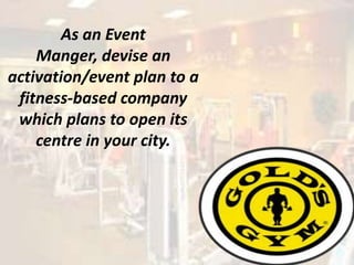 As an Event
    Manger, devise an
activation/event plan to a
 fitness-based company
 which plans to open its
    centre in your city.
 
