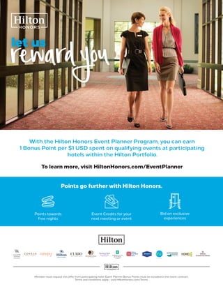 rewardyoulet us
With the Hilton Honors Event Planner Program, you can earn
1 Bonus Point per $1 USD spent on qualifying events at participating
hotels within the Hilton Portfolio.
To learn more, visit HiltonHonors.com/EventPlanner
Member must request this offer from participating hotel. Event Planner Bonus Points must be included in the event contract.
Terms and conditions apply – visit HiltonHonors.com/Terms.
Points go further with Hilton Honors.
Bid on exclusive
experiences
Event Credits for your
next meeting or event
Points towards
free nights
 