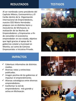 RESULTADOS TESTIGOS
IMPACTOS
 Cobertura informativa de distintos
medios.
 Diversas notas y entrevistas
publicadas.
 Imagen positiva de los gobiernos al
impulsar el emprendimiento.
 Alianzas estratégicas entre diversos
emprendedores.
 Conformar la red de
emprendedores más grande y
activa en Michoacán.
Al ser nombrado como presidente del
Capítulo México, Centroamérica y El
Caribe dentro de la Organización
Internacional de Emprendedores,
nuestro CEO Mario Hernández
propuso con en distintos bares y
mezcalerías de Michoacán, la
realización de las Noches de
Emprendedores y Empresarios a fin
de consolidar el ecosistema
emprendedor en ese estado, objetivo
que logró gracias al apoyo de lo
gobiernos estatal y municipal en
Morelia; así como de Cámaras
Empresariales e Iniciativa Privada.
 