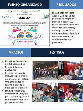 En conjunto con Plaza
Andén, y sin apoyo del
gobierno municipal de
Morelia, nuestro CEO
Mario Hernández realizó la
Mercadería Moreliana,
donde participaron 20
emprendedores de todo el
estado de Michoacán
vendiendo distintos
productos.
EVENTO ORGANIZADO RESULTADOS
TESTIGOSIMPACTOS
 Cobertura informativa
de distintos medios.
 Más de 20 notas
publicadas.
 Primera mercadería
incluyente para micro
empresarios del estado.
 Una emprendedora
rentó un local de la
Plaza sede del evento.
 Los emprendedores
vendieron en una plaza
poco conocida gracias a
la promoción realizada
por redes sociales.
 