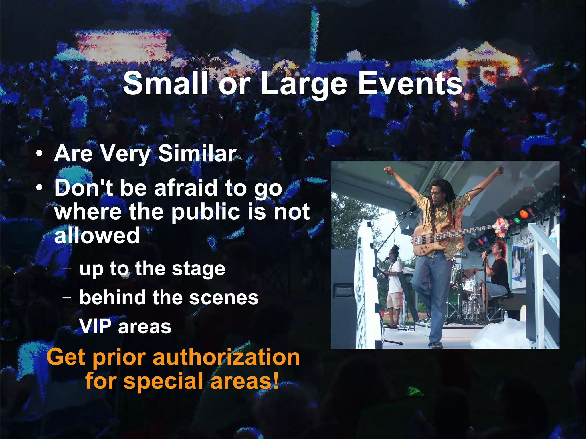 Small or Large Events Are Very Similar  Don't be afraid to go where the public is not allowed up to the stage behind the scenes VIP areas Get prior authorization for special areas! 