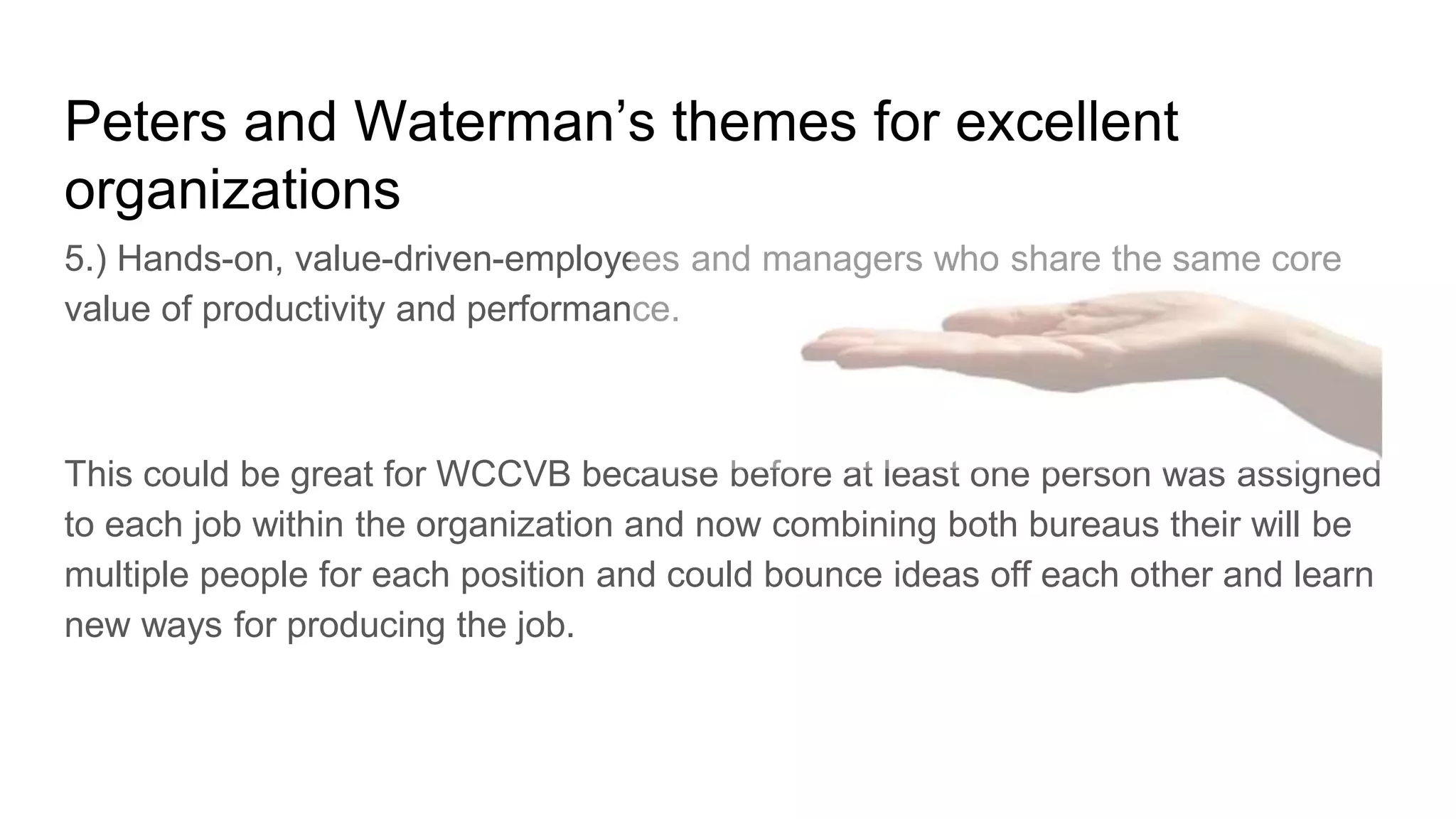 Peters and Waterman’s themes for excellent
organizations
5.) Hands-on, value-driven-employees and managers who share the same core
value of productivity and performance.
This could be great for WCCVB because before at least one person was assigned
to each job within the organization and now combining both bureaus their will be
multiple people for each position and could bounce ideas off each other and learn
new ways for producing the job.
 